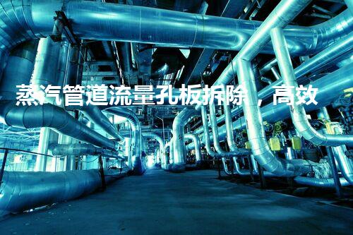 蒸汽管道流量孔板拆除，高效升级，保障安全无忧